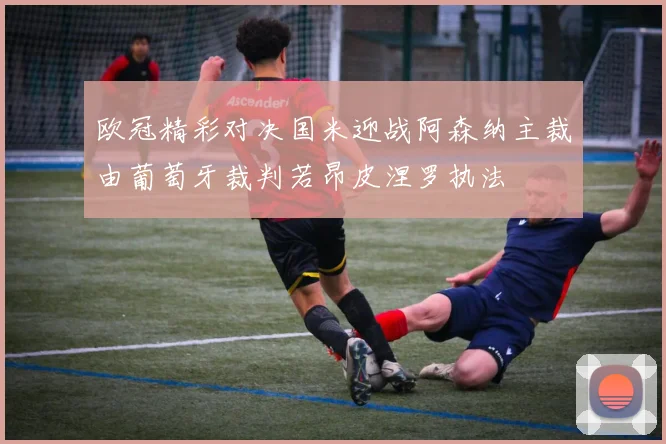 欧冠精彩对决国米迎战阿森纳主裁由葡萄牙裁判若昂皮涅罗执法
