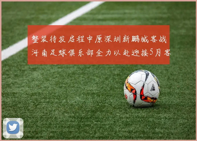 整装待发启程中原深圳新鹏城客战河南足球俱乐部全力以赴迎接5月客场挑战