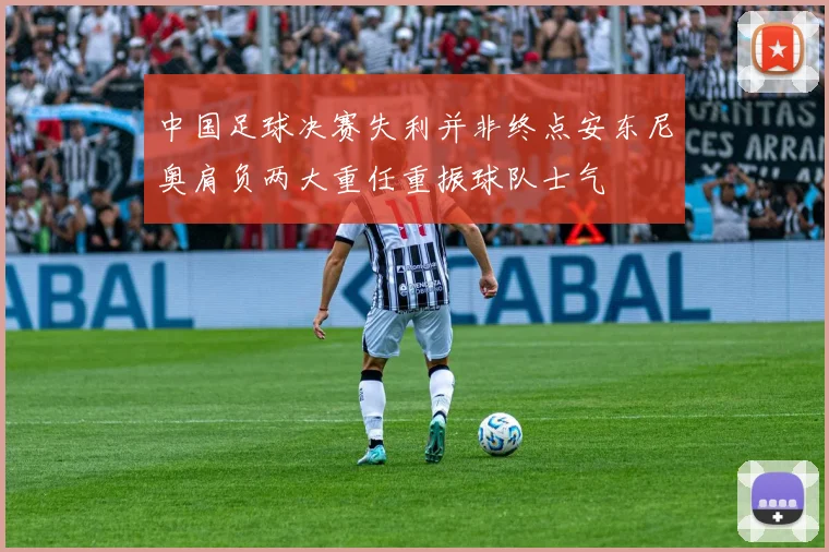 中国足球决赛失利并非终点安东尼奥肩负两大重任重振球队士气