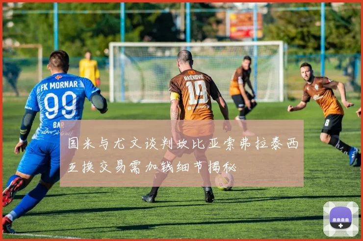 国米与尤文谈判坎比亚索弗拉泰西互换交易需加钱细节揭秘