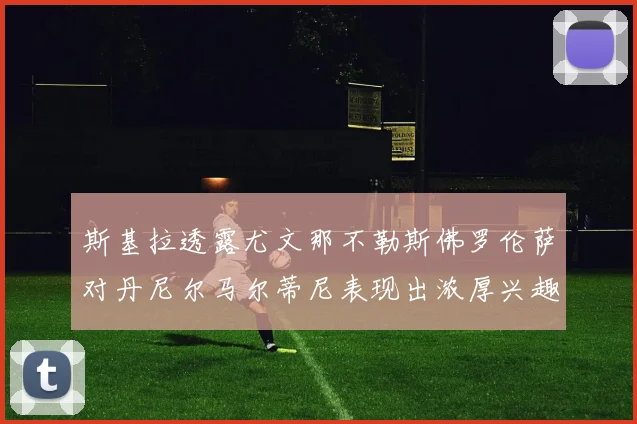 斯基拉透露尤文那不勒斯佛罗伦萨对丹尼尔马尔蒂尼表现出浓厚兴趣