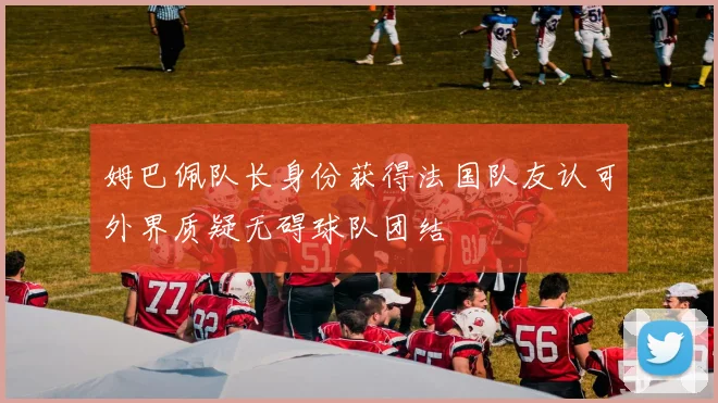 姆巴佩队长身份获得法国队友认可外界质疑无碍球队团结