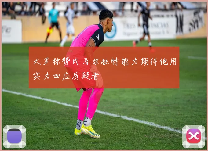 大罗称赞内马尔独特能力期待他用实力回应质疑者