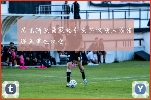 尼克斯交易策略引发热议湖人或将迎来重生机会
