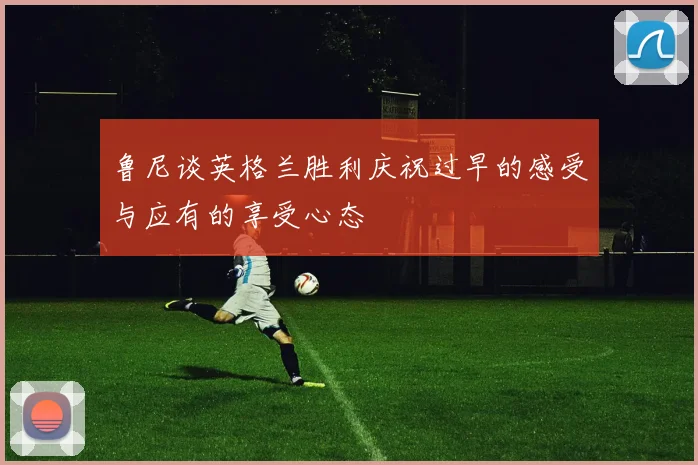 鲁尼谈英格兰胜利庆祝过早的感受与应有的享受心态