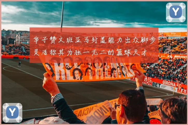 华子赞文班亚马封盖能力出众脚步灵活称其为独一无二的篮球天才
