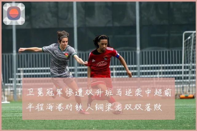 卫冕冠军惨遭双升班马逆袭中超前半程海港对铁人铜梁龙双双落败