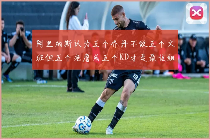阿里纳斯认为五个乔丹不敌五个文班但五个老詹或五个KD才是最佳组合