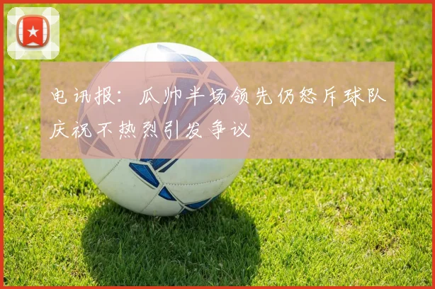 电讯报：瓜帅半场领先仍怒斥球队庆祝不热烈引发争议