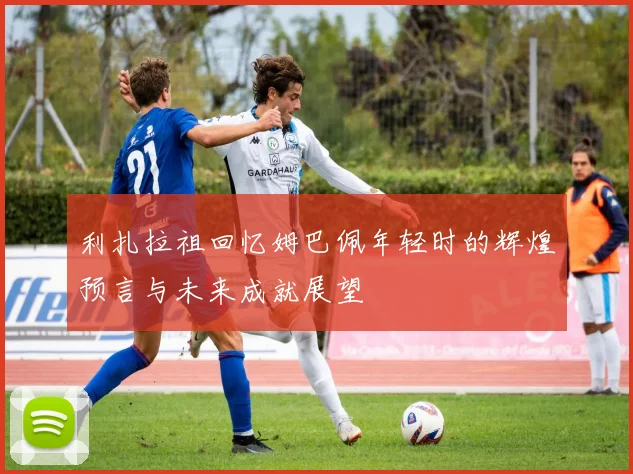 利扎拉祖回忆姆巴佩年轻时的辉煌预言与未来成就展望