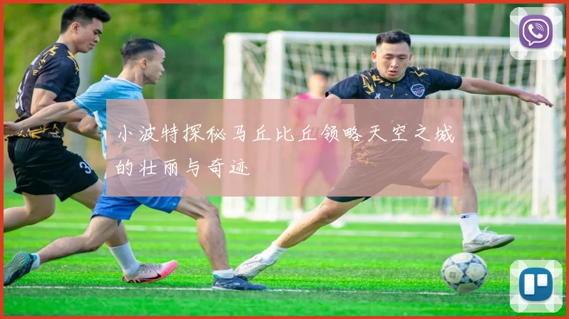 小波特探秘马丘比丘领略天空之城的壮丽与奇迹