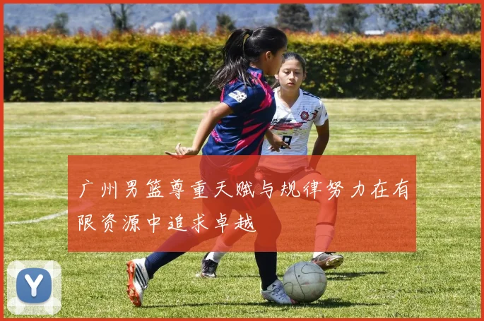 广州男篮尊重天赋与规律努力在有限资源中追求卓越
