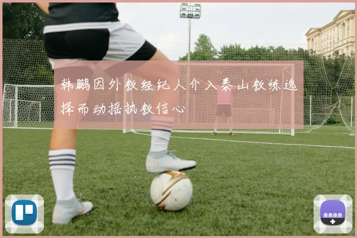 韩鹏因外教经纪人介入泰山教练选择而动摇执教信心