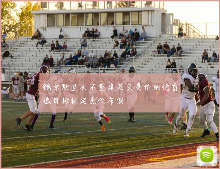 鲍尔默坚决不重建若交易伦纳德首选目标锁定杰伦布朗