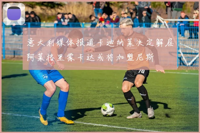 意大利媒体报道卡迪纳莱决定解雇阿莱格里蒙卡达或将加盟尼斯