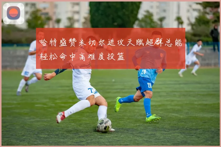 哈特盛赞米切尔进攻天赋超群总能轻松命中高难度投篮