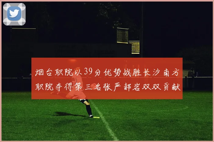 烟台职院以39分优势战胜长沙南方职院夺得第三名张严郝岩双双贡献27分