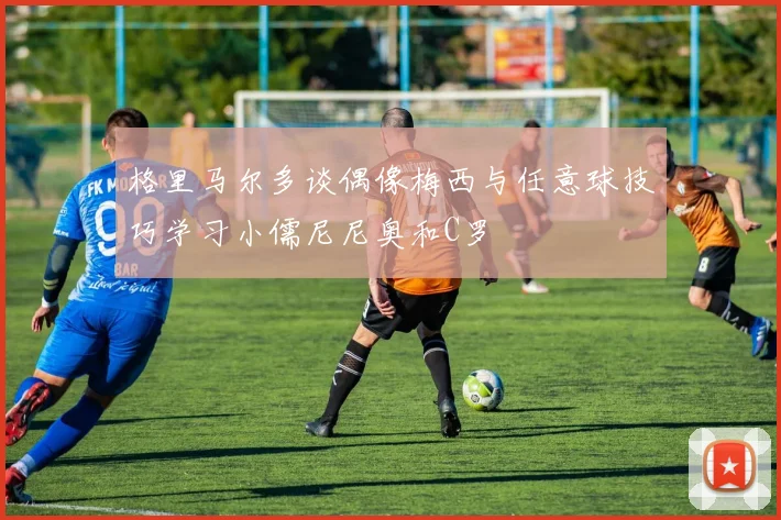 格里马尔多谈偶像梅西与任意球技巧学习小儒尼尼奥和C罗