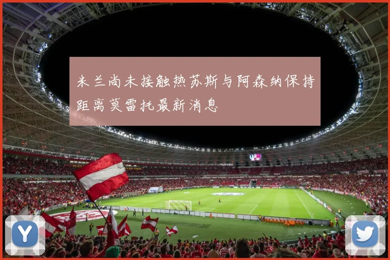 米兰尚未接触热苏斯与阿森纳保持距离莫雷托最新消息
