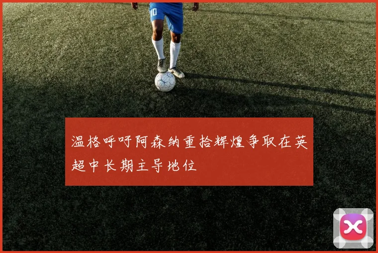 温格呼吁阿森纳重拾辉煌争取在英超中长期主导地位